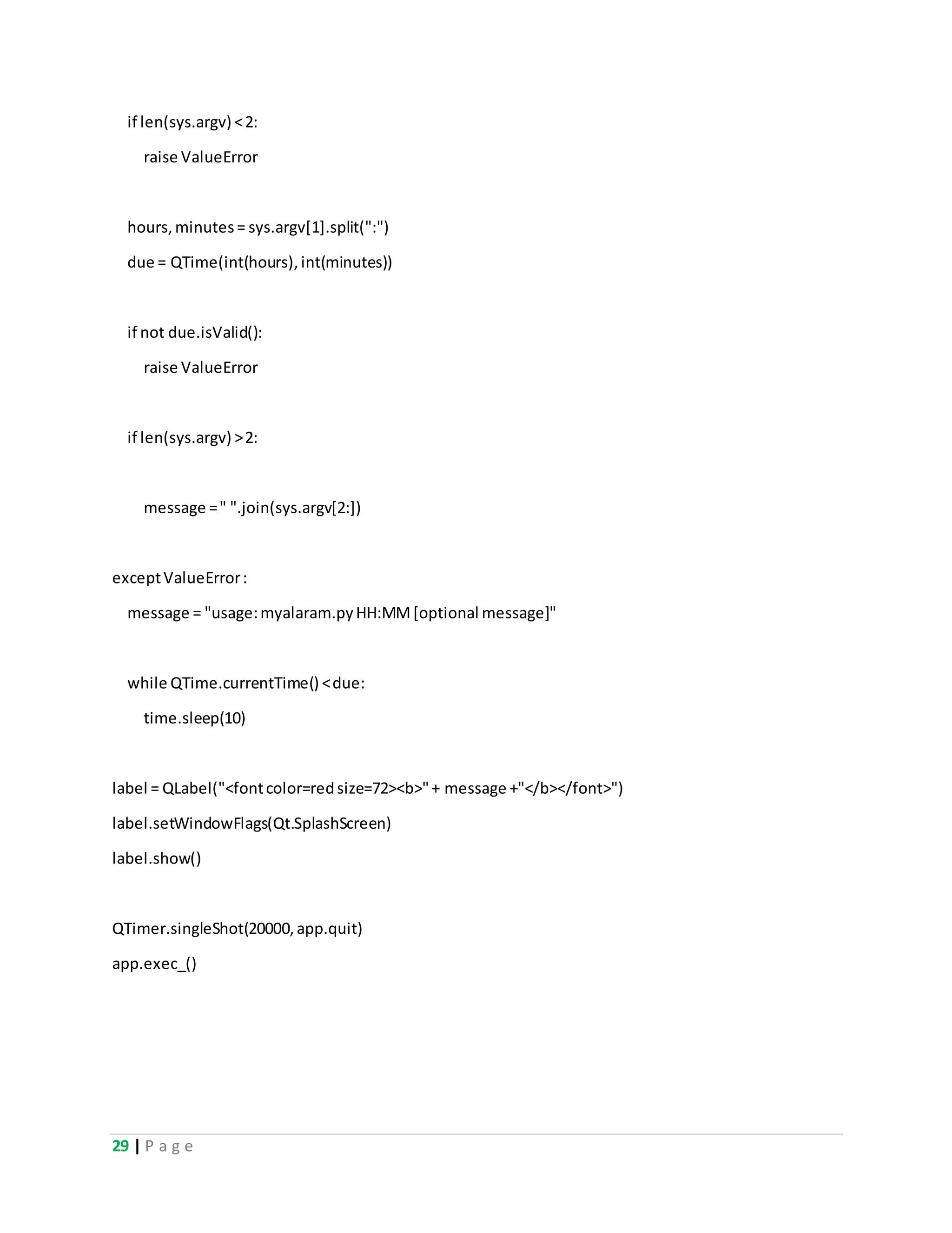 29 | P a g e
if len(sys.argv) <2:
raise ValueError
hours,minutes= sys.argv[1].split(":")
due = QTime(int(hours),int(minutes))
if not due.isValid():
raise ValueError
if len(sys.argv) >2:
message =" ".join(sys.argv[2:])
exceptValueError:
message = "usage:myalaram.pyHH:MM[optional message]"
while QTime.currentTime() <due:
time.sleep(10)
label = QLabel("<fontcolor=redsize=72><b>"+ message +"</b></font>")
label.setWindowFlags(Qt.SplashScreen)
label.show()
QTimer.singleShot(20000,app.quit)
app.exec_()
 