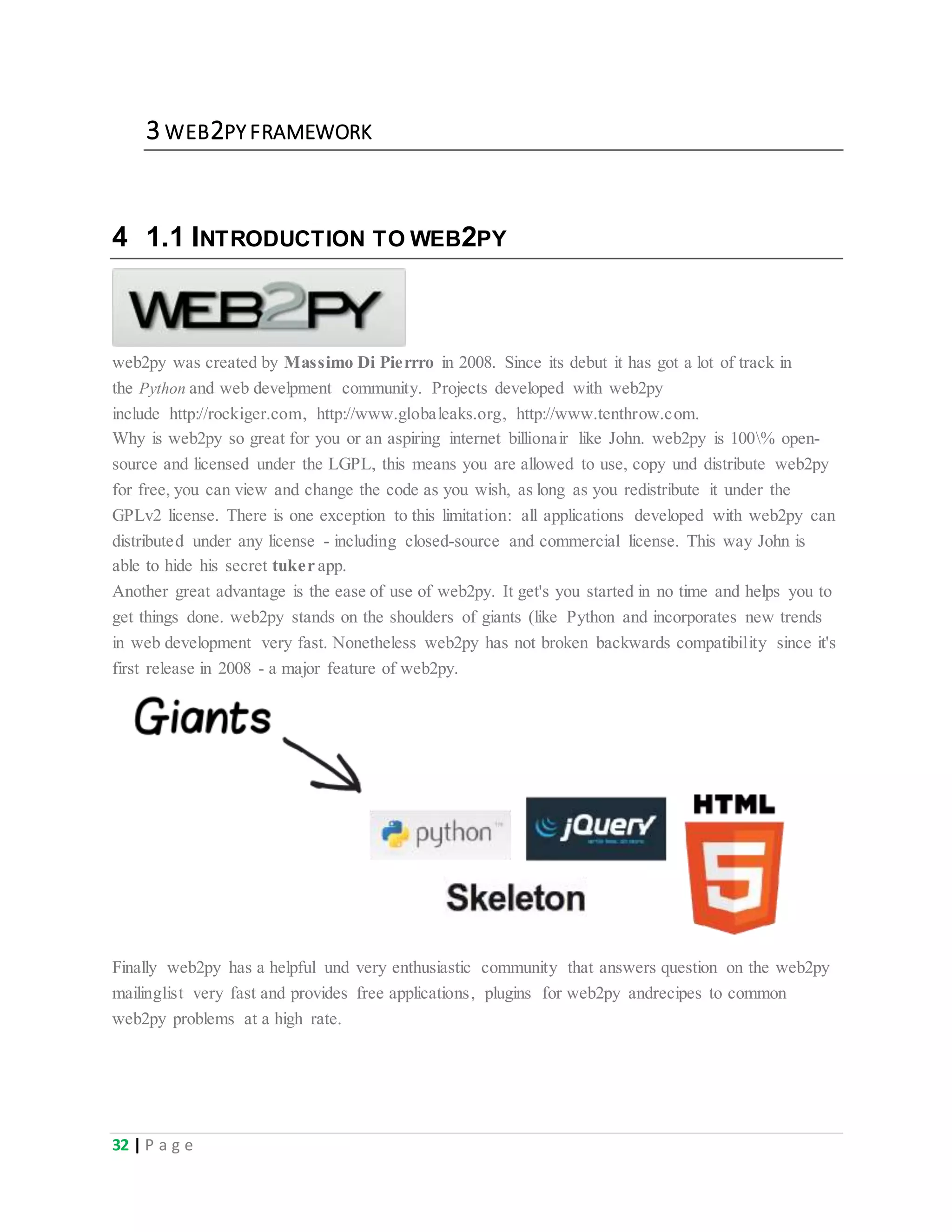 32 | P a g e
3 WEB2PY FRAMEWORK
4 1.1 INTRODUCTION TO WEB2PY
web2py was created by Massimo Di Pierrro in 2008. Since its debut it has got a lot of track in
the Python and web develpment community. Projects developed with web2py
include http://rockiger.com, http://www.globaleaks.org, http://www.tenthrow.com.
Why is web2py so great for you or an aspiring internet billionair like John. web2py is 100% open-
source and licensed under the LGPL, this means you are allowed to use, copy und distribute web2py
for free, you can view and change the code as you wish, as long as you redistribute it under the
GPLv2 license. There is one exception to this limitation: all applications developed with web2py can
distributed under any license - including closed-source and commercial license. This way John is
able to hide his secret tuker app.
Another great advantage is the ease of use of web2py. It get's you started in no time and helps you to
get things done. web2py stands on the shoulders of giants (like Python and incorporates new trends
in web development very fast. Nonetheless web2py has not broken backwards compatibility since it's
first release in 2008 - a major feature of web2py.
Finally web2py has a helpful und very enthusiastic community that answers question on the web2py
mailinglist very fast and provides free applications, plugins for web2py andrecipes to common
web2py problems at a high rate.
 