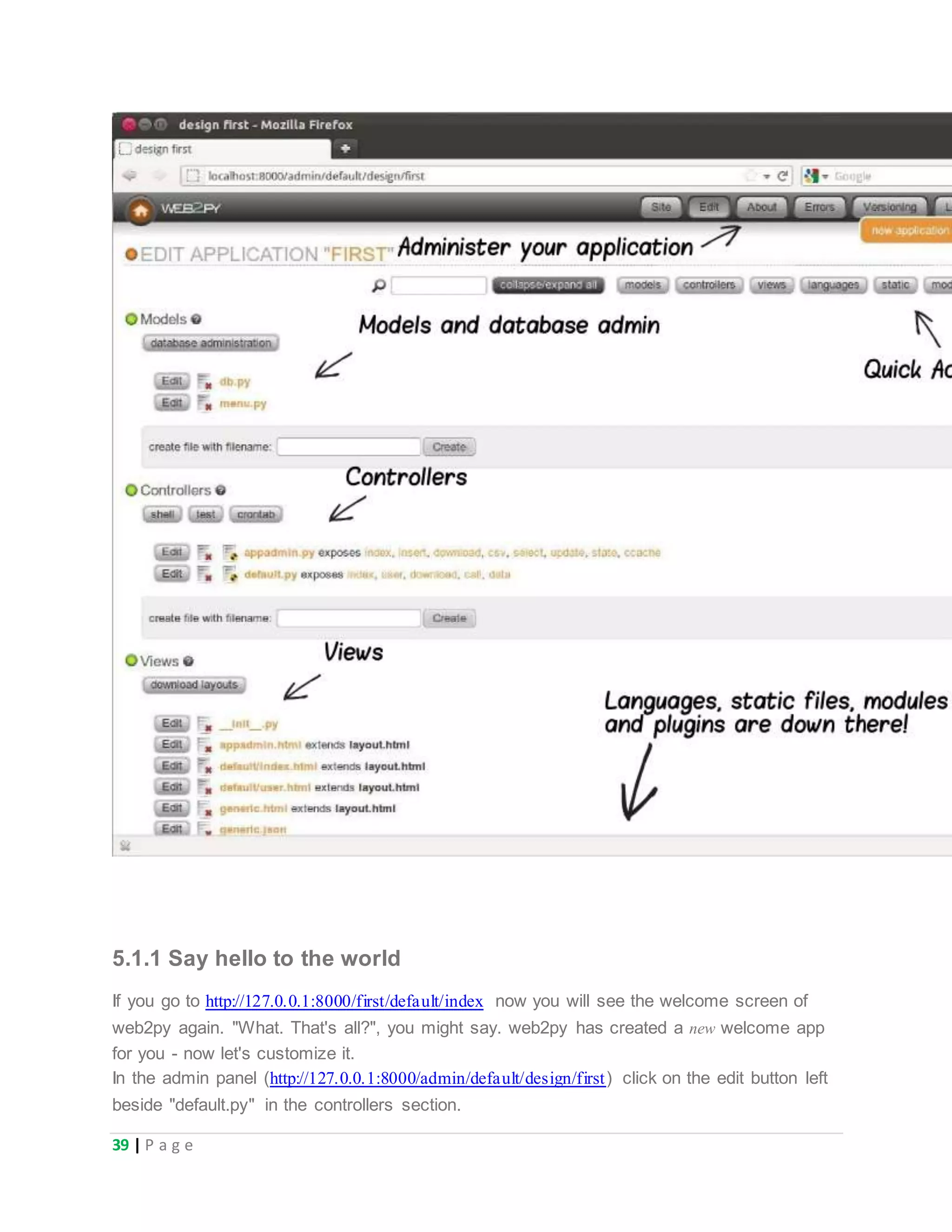 39 | P a g e
5.1.1 Say hello to the world
If you go to http://127.0.0.1:8000/first/default/index now you will see the welcome screen of
web2py again. "What. That's all?", you might say. web2py has created a new welcome app
for you - now let's customize it.
In the admin panel (http://127.0.0.1:8000/admin/default/design/first) click on the edit button left
beside "default.py" in the controllers section.
 