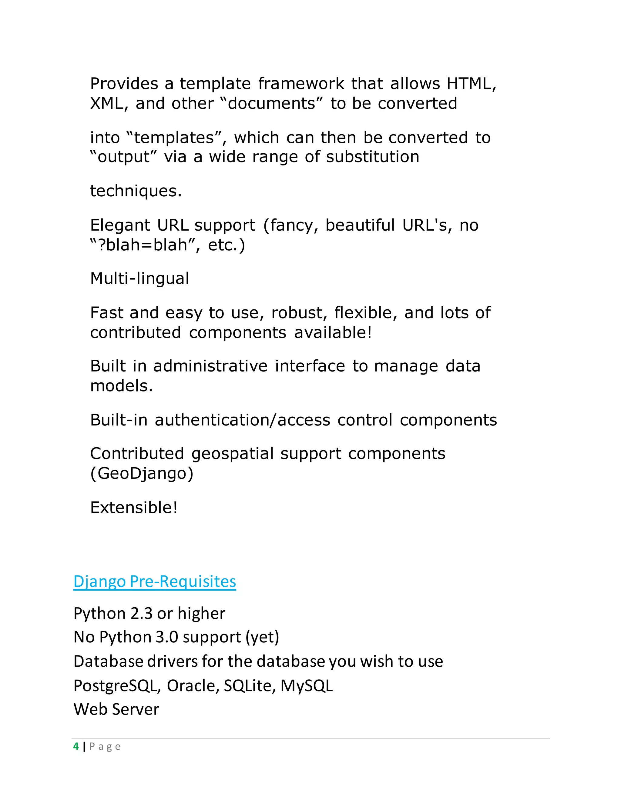 4 | P a g e
Provides a template framework that allows HTML,
XML, and other “documents” to be converted
into “templates”, which can then be converted to
“output” via a wide range of substitution
techniques.
Elegant URL support (fancy, beautiful URL's, no
“?blah=blah”, etc.)
Multi-lingual
Fast and easy to use, robust, flexible, and lots of
contributed components available!
Built in administrative interface to manage data
models.
Built-in authentication/access control components
Contributed geospatial support components
(GeoDjango)
Extensible!
Django Pre-Requisites
Python 2.3 or higher
No Python 3.0 support (yet)
Database drivers for the database you wish to use
PostgreSQL, Oracle, SQLite, MySQL
Web Server
 