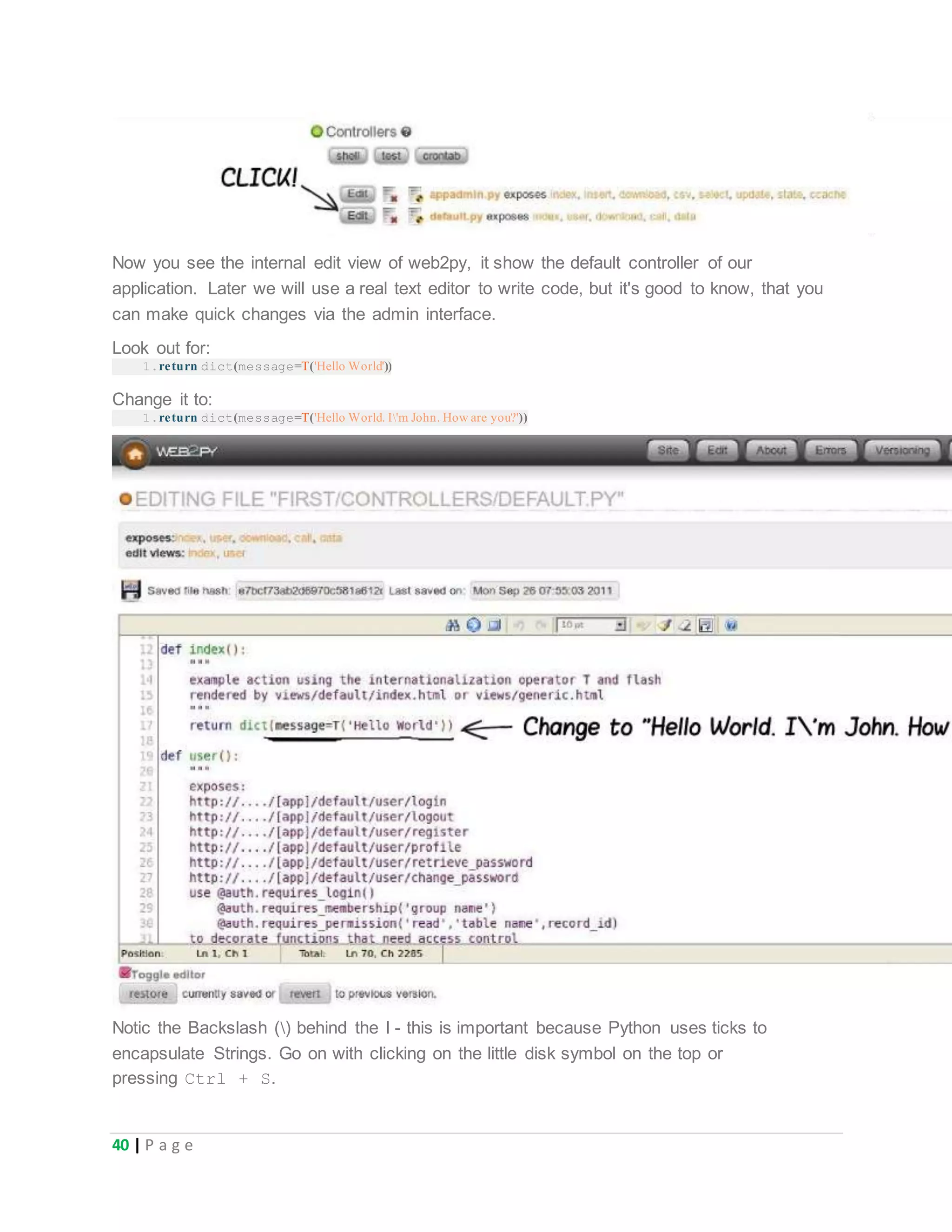 40 | P a g e
Now you see the internal edit view of web2py, it show the default controller of our
application. Later we will use a real text editor to write code, but it's good to know, that you
can make quick changes via the admin interface.
Look out for:
1.return dict(message=T('Hello World'))
Change it to:
1.return dict(message=T('Hello World. I'm John. How are you?'))
Notic the Backslash () behind the I - this is important because Python uses ticks to
encapsulate Strings. Go on with clicking on the little disk symbol on the top or
pressing Ctrl + S.
 