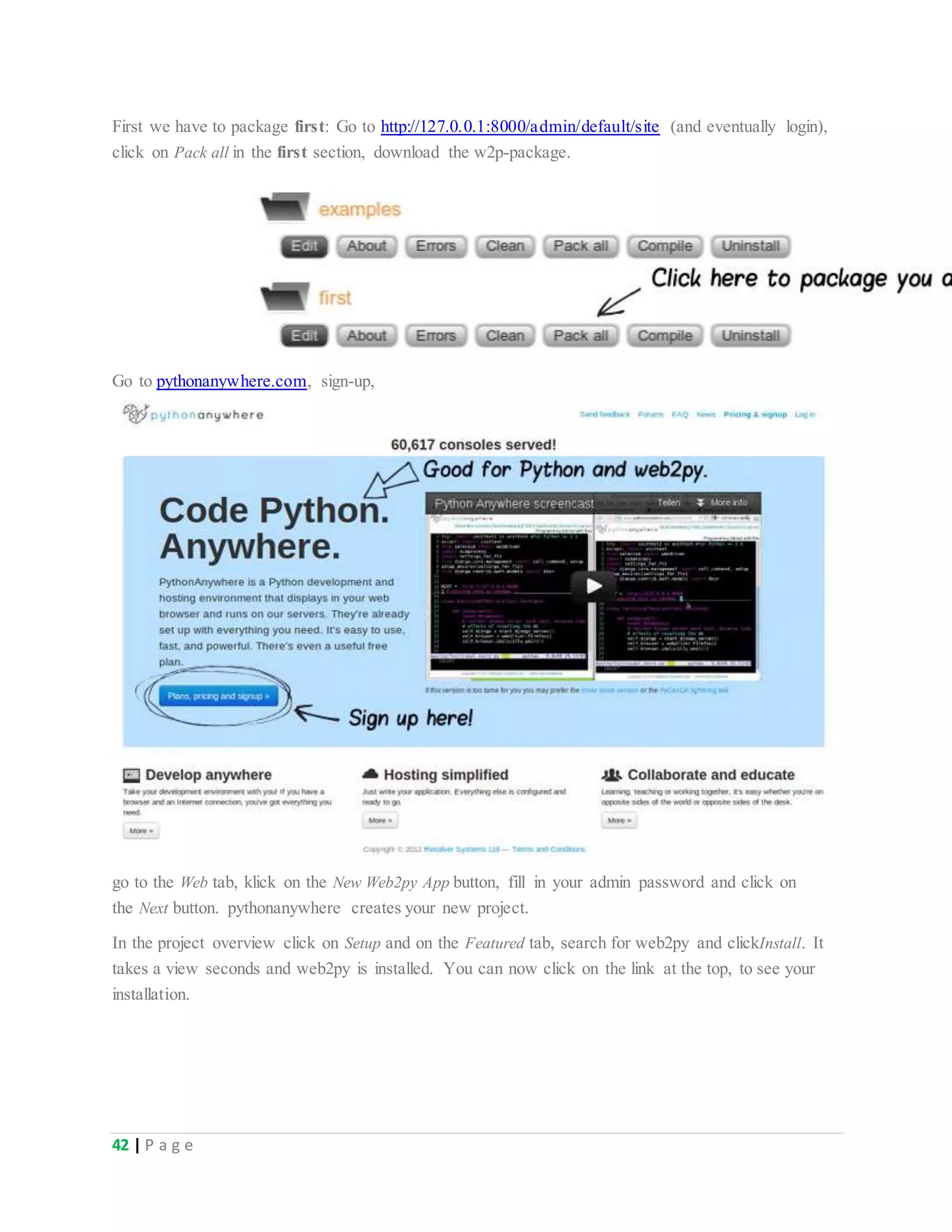 42 | P a g e
First we have to package first: Go to http://127.0.0.1:8000/admin/default/site (and eventually login),
click on Pack all in the first section, download the w2p-package.
Go to pythonanywhere.com, sign-up,
go to the Web tab, klick on the New Web2py App button, fill in your admin password and click on
the Next button. pythonanywhere creates your new project.
In the project overview click on Setup and on the Featured tab, search for web2py and clickInstall. It
takes a view seconds and web2py is installed. You can now click on the link at the top, to see your
installation.
 