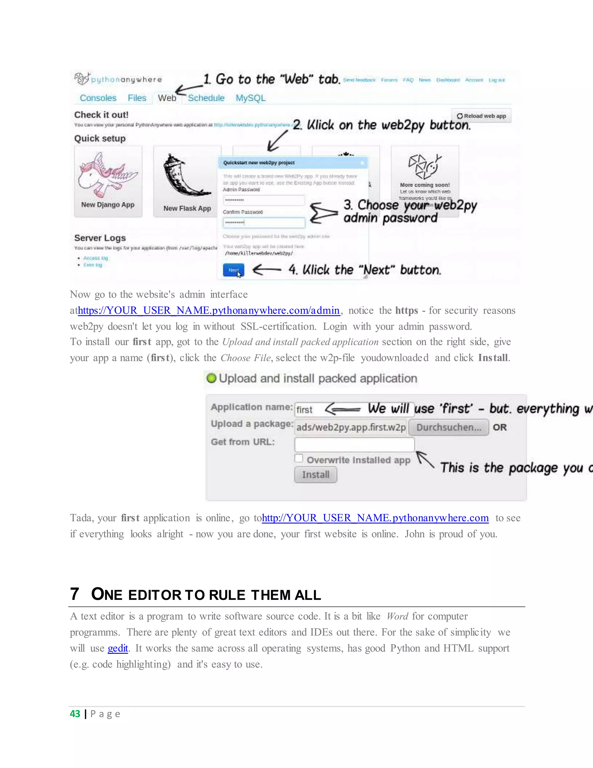 43 | P a g e
Now go to the website's admin interface
athttps://YOUR_USER_NAME.pythonanywhere.com/admin, notice the https - for security reasons
web2py doesn't let you log in without SSL-certification. Login with your admin password.
To install our first app, got to the Upload and install packed application section on the right side, give
your app a name (first), click the Choose File, select the w2p-file youdownloaded and click Install.
Tada, your first application is online, go tohttp://YOUR_USER_NAME.pythonanywhere.com to see
if everything looks alright - now you are done, your first website is online. John is proud of you.
7 ONE EDITOR TO RULE THEM ALL
A text editor is a program to write software source code. It is a bit like Word for computer
programms. There are plenty of great text editors and IDEs out there. For the sake of simplicity we
will use gedit. It works the same across all operating systems, has good Python and HTML support
(e.g. code highlighting) and it's easy to use.
 