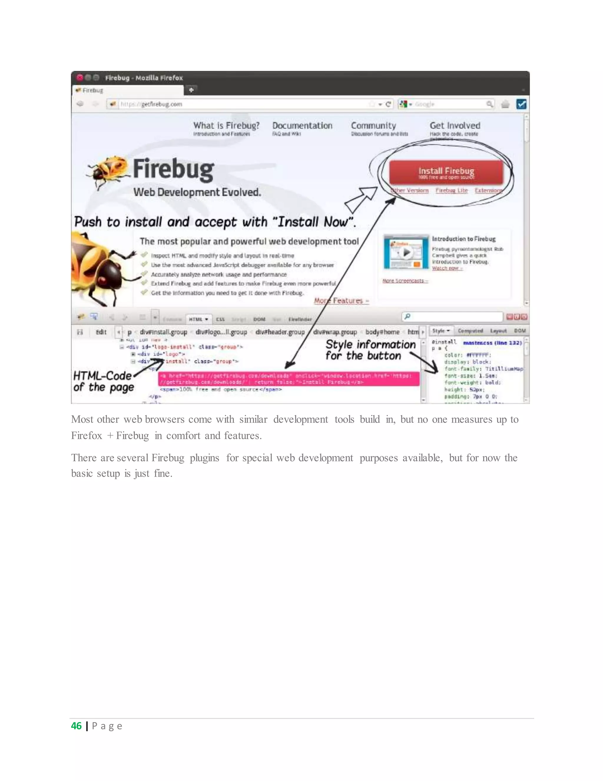 46 | P a g e
Most other web browsers come with similar development tools build in, but no one measures up to
Firefox + Firebug in comfort and features.
There are several Firebug plugins for special web development purposes available, but for now the
basic setup is just fine.
 