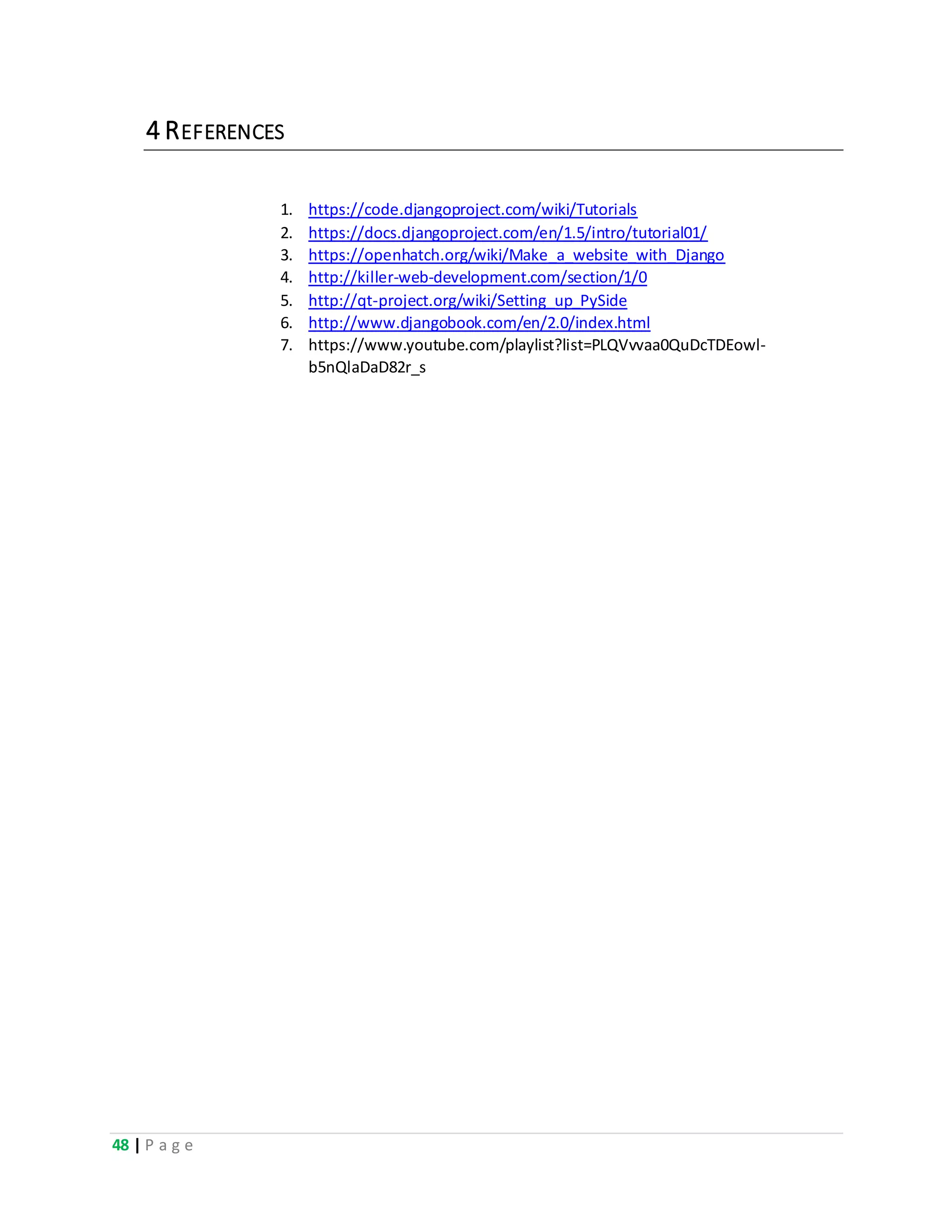 48 | P a g e
4 REFERENCES
1. https://code.djangoproject.com/wiki/Tutorials
2. https://docs.djangoproject.com/en/1.5/intro/tutorial01/
3. https://openhatch.org/wiki/Make_a_website_with_Django
4. http://killer-web-development.com/section/1/0
5. http://qt-project.org/wiki/Setting_up_PySide
6. http://www.djangobook.com/en/2.0/index.html
7. https://www.youtube.com/playlist?list=PLQVvvaa0QuDcTDEowl-
b5nQlaDaD82r_s
 