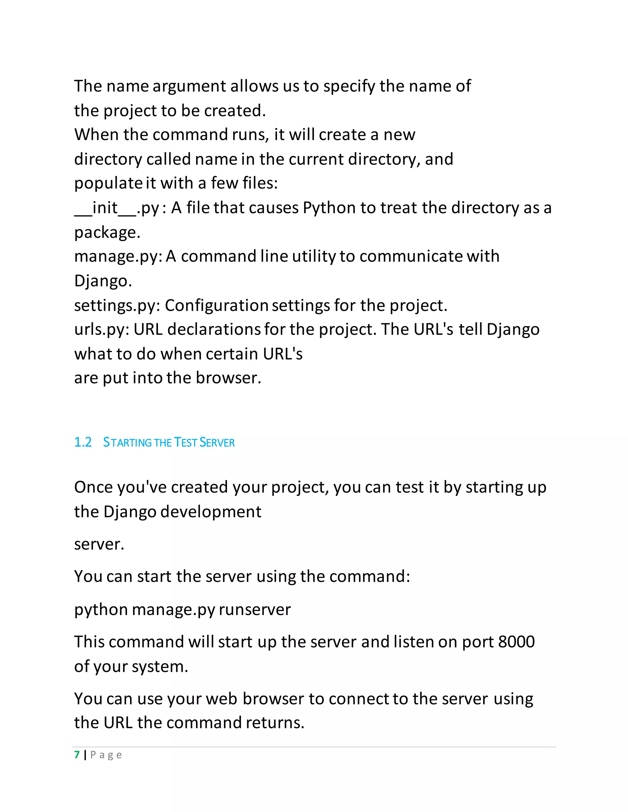 7 | P a g e
The name argument allows us to specify the name of
the project to be created.
When the command runs, it will create a new
directory called name in the current directory, and
populateit with a few files:
__init__.py: A file that causes Python to treat the directory as a
package.
manage.py:A command line utility to communicate with
Django.
settings.py: Configurationsettings for the project.
urls.py: URL declarationsfor the project. The URL's tell Django
what to do when certain URL's
are put into the browser.
1.2 STARTING THE TEST SERVER
Once you've created your project, you can test it by starting up
the Django development
server.
You can start the server using the command:
python manage.py runserver
This command will start up the server and listen on port 8000
of your system.
You can use your web browser to connect to the server using
the URL the command returns.
 