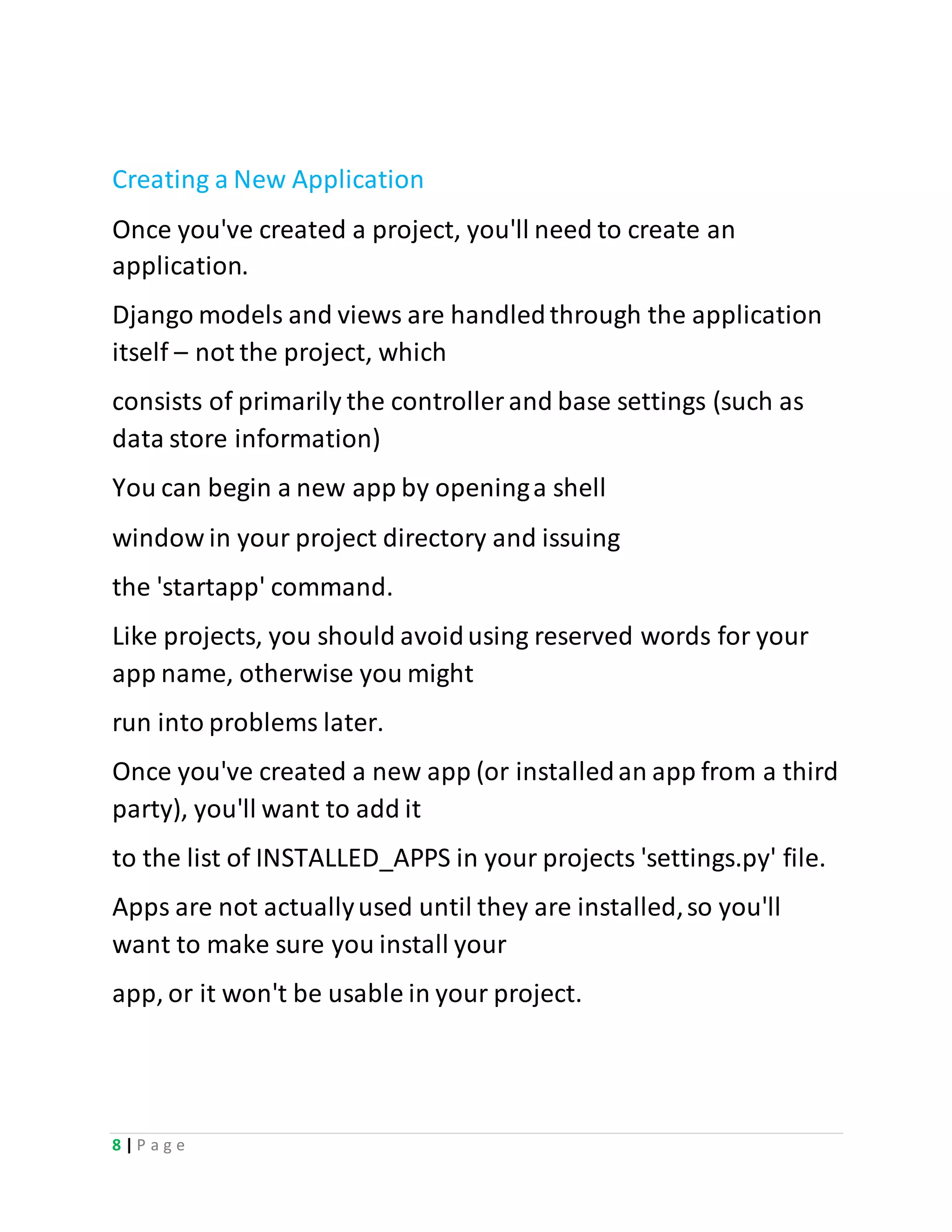 8 | P a g e
Creating a New Application
Once you've created a project, you'll need to create an
application.
Django models and views are handledthrough the application
itself – not the project, which
consists of primarily the controller and base settings (such as
data store information)
You can begin a new app by openinga shell
window in your project directory and issuing
the 'startapp' command.
Like projects, you should avoidusing reserved words for your
app name, otherwise you might
run into problems later.
Once you've created a new app (or installedan app from a third
party), you'll want to add it
to the list of INSTALLED_APPS in your projects 'settings.py' file.
Apps are not actuallyused until they are installed,so you'll
want to make sure you install your
app, or it won't be usable in your project.
 