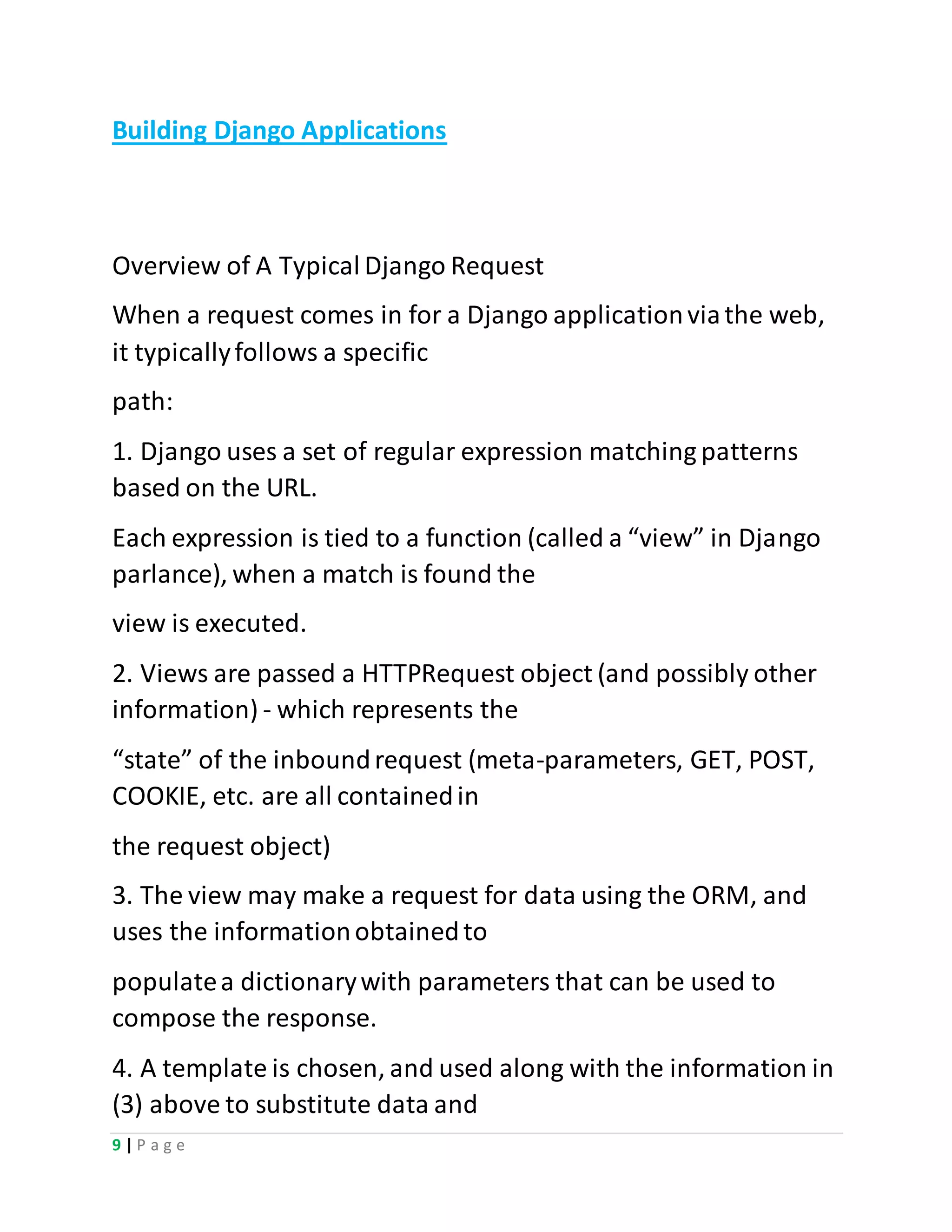 9 | P a g e
Building Django Applications
Overview of A Typical Django Request
When a request comes in for a Django applicationviathe web,
it typicallyfollows a specific
path:
1. Django uses a set of regular expression matching patterns
based on the URL.
Each expression is tied to a function (called a “view” in Django
parlance), when a match is found the
view is executed.
2. Views are passed a HTTPRequest object (and possibly other
information) - which represents the
“state” of the inboundrequest (meta-parameters, GET, POST,
COOKIE, etc. are all containedin
the request object)
3. The view may make a request for data using the ORM, and
uses the informationobtainedto
populatea dictionarywith parameters that can be used to
compose the response.
4. A template is chosen, and used along with the information in
(3) above to substitute data and
 