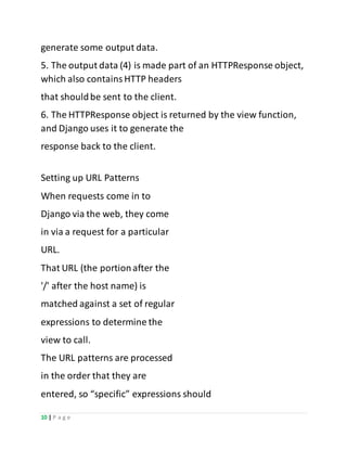 10 | P a g e
generate some output data.
5. The output data (4) is made part of an HTTPResponse object,
which also containsHTTP headers
that shouldbe sent to the client.
6. The HTTPResponse object is returned by the view function,
and Django uses it to generate the
response back to the client.
Setting up URL Patterns
When requests come in to
Django via the web, they come
in via a request for a particular
URL.
That URL (the portionafter the
'/' after the host name) is
matched against a set of regular
expressions to determine the
view to call.
The URL patterns are processed
in the order that they are
entered, so “specific” expressions should
 