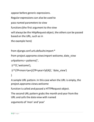 11 | P a g e
appearbefore generic expressions.
Regular expressions can also be used to
pass named parameters to view
functions(the first argument to the view
will alwaysbe the HttpRequest object, the others can be passed
based on the URL, such as in
the example here)
from django.conf.urls.defaultsimport *
from project.appname.viewsimport welcome, date_view
urlpatterns= patterns('',
(r'^$','welcome'),
(r'^(?P<mon>w+)/(?P<year>d{4})', 'date_view')
)
A sample URL pattern. In this case when the URL is empty, the
project.appname.views.welcome
function is called and passed a HTTPRequest object.
The second URL pattern grabs the month and year from the
URL and calls the date view with named
arguments of 'mon' and 'year'
 