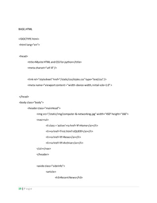 19 | P a g e
BASE.HTML
<!DOCTYPE html>
<html lang="en">
<head>
<title>Mysite HTML andCSS for python</title>
<meta charset="utf-8"/>
<linkrel="stylesheet"href="/static/css/styles.css"type="text/css"/>
<meta name="viewportcontent="width-device-width,initial-scle=1.0">
</head>
<body class="body">
<headerclass="mainHead">
<img src="/static/img/computer-&-networking.jpg"width="450"height="166">
<nav><ul>
<li class = 'active'><a href='#'>Home</a></li>
<li><a href='First.html'>JQUERY</a></li>
<li><a href='#'>News</a></li>
<li><a href='#'>Archive</a></li>
</ul></nav>
</header>
<aside class="sideInfo">
<article>
<h3>RecentNews</h3>
 