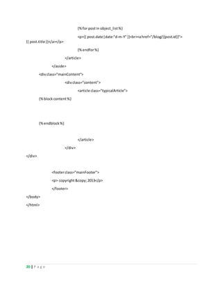 20 | P a g e
{%for postin object_list%}
<p>{{ post.date|date:"d-m-Y"}}<br><ahref="/blog/{{post.id}}">
{{ post.title }}</a></p>
{%endfor%}
</article>
</aside>
<divclass="mainContent">
<divclass="content">
<article class="typicalArticle">
{%blockcontent%}
{%endblock%}
</article>
</div>
</div>
<footerclass="mainFooter">
<p> copyright&copy;2013</p>
</footer>
</body>
</html>
 