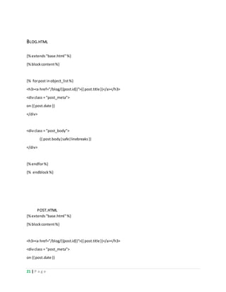 21 | P a g e
BLOG.HTML
{%extends"base.html"%}
{%blockcontent%}
{% forpost inobject_list%}
<h3><a href="/blog/{{post.id}}">{{ post.title}}</a></h3>
<divclass = "post_meta">
on {{ post.date }}
</div>
<div class = "post_body">
{{ post.body|safe|linebreaks}}
</div>
{%endfor%}
{% endblock%}
POST.HTML
{%extends"base.html"%}
{%blockcontent%}
<h3><a href="/blog/{{post.id}}">{{ post.title}}</a></h3>
<divclass = "post_meta">
on {{ post.date }}
 
