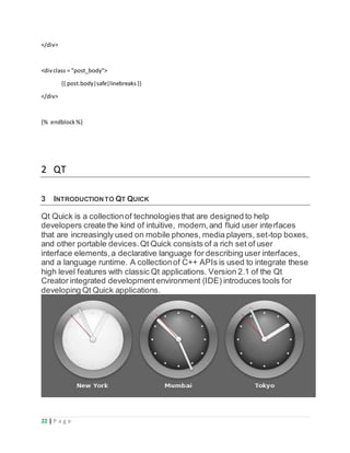22 | P a g e
</div>
<divclass = "post_body">
{{ post.body|safe|linebreaks}}
</div>
{% endblock%}
2 QT
3 INTRODUCTIONTO QT QUICK
Qt Quick is a collectionof technologies that are designed to help
developers create the kind of intuitive, modern,and fluid user interfaces
that are increasingly used on mobile phones, media players, set-top boxes,
and other portable devices.Qt Quick consists of a rich set of user
interface elements,a declarative language for describing user interfaces,
and a language runtime. A collectionof C++ APIs is used to integrate these
high level features with classic Qt applications. Version 2.1 of the Qt
Creator integrated developmentenvironment (IDE) introduces tools for
developing Qt Quick applications.
 