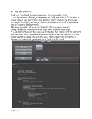 23 | P a g e
3.1 THE QML LANGUAGE
QML is a high level, scripted language. Its commands,more
correctly elements,leverage the power and efficiencyof the Qt libraries to
make easy to use commands that perform intuitive functions. Drawing a
rectangle, displaying an image, and application events -- all are possible
with declarative programming.
The language also allows more flexibility of these commands by
using JavaScript to implementthe high level user interface logic.
A QML element usually has various propertiesthat help define the element.
For example, if we created an element called Circle then the radius of the
circle would be a property. Building user interfaces by importing these
elements is one of the great feature of QML and Qt Quick.
 