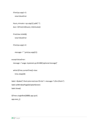 29 | P a g e
if len(sys.argv) <2:
raise ValueError
hours,minutes= sys.argv[1].split(":")
due = QTime(int(hours),int(minutes))
if not due.isValid():
raise ValueError
if len(sys.argv) >2:
message =" ".join(sys.argv[2:])
exceptValueError:
message = "usage:myalaram.pyHH:MM[optional message]"
while QTime.currentTime() <due:
time.sleep(10)
label = QLabel("<fontcolor=redsize=72><b>"+ message +"</b></font>")
label.setWindowFlags(Qt.SplashScreen)
label.show()
QTimer.singleShot(20000,app.quit)
app.exec_()
 