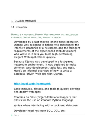 3 | P a g e
1 DJANGOFRAMEWORK
1.1 INTRODUCTION
DJANGO IS A HIGH-LEVEL PYTHON WEB FRAMEWORK THAT ENCOURAGES
RAPID DEVELOPMENT AND CLEAN, PRAGMATIC DESIGN.
Developed by a fast-moving online-news operation,
Django was designed to handle two challenges: the
intensive deadlines of a newsroom and the stringent
requirements of the experienced Web developers
who wrote it. It lets you build high-performing,
elegant Web applications quickly.
Because Django was developed in a fast-paced
newsroom environment, it was designed to make
common Web-development tasks fast and easy.
Here’s an informal overview of how to write a
database-driven Web app with Django.
High level web framework
Basic modules, classes, and tools to quickly develop
and deploy web apps
Contains an ORM (Object-Relational Mapper) that
allows for the use of standard Python language
syntax when interfacing with a back-end database.
Developer need not learn SQL, DDL, etc!
 