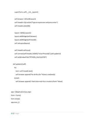 31 | P a g e
super(Form,self).__init__(parent)
self.browser=QTextBrowser()
self.lineedit=QLineEdit("Typeanexpressionandpressenter")
self.lineedit.selectAll()
layout= QVBoxLayout()
layout.addWidget(self.browser)
layout.addWidget(self.lineedit)
self.setLayout(layout)
self.lineedit.setFocus()
self.connect(self.lineedit,SIGNAL("returnPressed()"),self.updateUi)
self.setWindowTitle("PYTHON_CALCULATOR")
def updateUi(self):
try:
text= self.lineedit.text()
self.browser.append("%s<b>%s</b>"%(text,eval(text)))
except:
self.browser.append("<fontcolor=red>%sisinvalid</font>"%text)
app = QApplication(sys.argv)
form= Form()
form.show()
app.exec_()
 