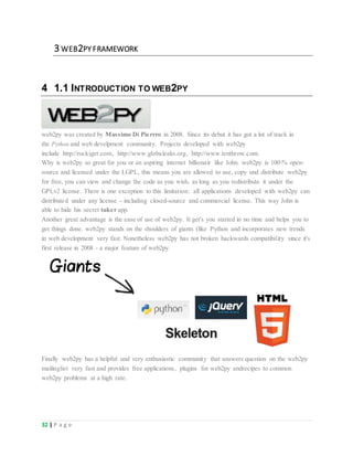 32 | P a g e
3 WEB2PY FRAMEWORK
4 1.1 INTRODUCTION TO WEB2PY
web2py was created by Massimo Di Pierrro in 2008. Since its debut it has got a lot of track in
the Python and web develpment community. Projects developed with web2py
include http://rockiger.com, http://www.globaleaks.org, http://www.tenthrow.com.
Why is web2py so great for you or an aspiring internet billionair like John. web2py is 100% open-
source and licensed under the LGPL, this means you are allowed to use, copy und distribute web2py
for free, you can view and change the code as you wish, as long as you redistribute it under the
GPLv2 license. There is one exception to this limitation: all applications developed with web2py can
distributed under any license - including closed-source and commercial license. This way John is
able to hide his secret tuker app.
Another great advantage is the ease of use of web2py. It get's you started in no time and helps you to
get things done. web2py stands on the shoulders of giants (like Python and incorporates new trends
in web development very fast. Nonetheless web2py has not broken backwards compatibility since it's
first release in 2008 - a major feature of web2py.
Finally web2py has a helpful und very enthusiastic community that answers question on the web2py
mailinglist very fast and provides free applications, plugins for web2py andrecipes to common
web2py problems at a high rate.
 