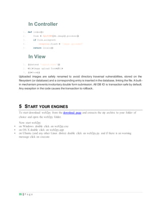 35 | P a g e
In Controller
1.
2.
3.
4.
5.
def index():
form = SQLFORM(db.image).process()
if form.accepted:
response.flash = 'image uploaded'
return locals()
In View
1.
2.
3.
{{extend 'layout.html'}}
<h1>Image upload form</h1>
{{=form}}
Uploaded images are safely renamed to avoid directory traversal vulnerabilities, stored on the
filesystem (or database) and a corresponding entry is inserted in the database, linking the file. A built-
in mechanism prevents involuntary double form submission. All DB IO is transaction safe by default.
Any exception in the code causes the transaction to rollback.
5 START YOUR ENGINES
To start download web2py from the download page and extracts the zip archive to your folder of
choice and open the web2py folder.
Now start web2py
 on Windows double click on web2py.exe
 on OS X double click on web2py.app
 on Ubuntu (and any other Linux distro) double click on web2py.py and if there is an warning
message click on execute
 