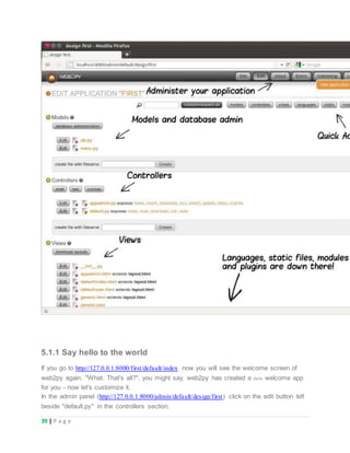 39 | P a g e
5.1.1 Say hello to the world
If you go to http://127.0.0.1:8000/first/default/index now you will see the welcome screen of
web2py again. "What. That's all?", you might say. web2py has created a new welcome app
for you - now let's customize it.
In the admin panel (http://127.0.0.1:8000/admin/default/design/first) click on the edit button left
beside "default.py" in the controllers section.
 