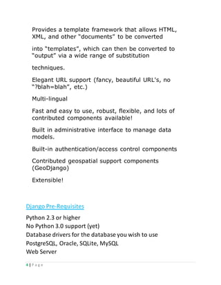 4 | P a g e
Provides a template framework that allows HTML,
XML, and other “documents” to be converted
into “templates”, which can then be converted to
“output” via a wide range of substitution
techniques.
Elegant URL support (fancy, beautiful URL's, no
“?blah=blah”, etc.)
Multi-lingual
Fast and easy to use, robust, flexible, and lots of
contributed components available!
Built in administrative interface to manage data
models.
Built-in authentication/access control components
Contributed geospatial support components
(GeoDjango)
Extensible!
Django Pre-Requisites
Python 2.3 or higher
No Python 3.0 support (yet)
Database drivers for the database you wish to use
PostgreSQL, Oracle, SQLite, MySQL
Web Server
 