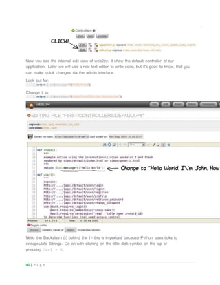 40 | P a g e
Now you see the internal edit view of web2py, it show the default controller of our
application. Later we will use a real text editor to write code, but it's good to know, that you
can make quick changes via the admin interface.
Look out for:
1.return dict(message=T('Hello World'))
Change it to:
1.return dict(message=T('Hello World. I'm John. How are you?'))
Notic the Backslash () behind the I - this is important because Python uses ticks to
encapsulate Strings. Go on with clicking on the little disk symbol on the top or
pressing Ctrl + S.
 