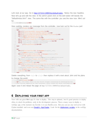 41 | P a g e
Let's look at our app. Go to http://127.0.0.1:8000/first/default/index. Notice the new headline.
Now let's go and edit the view: In the admin panel click on the edit button left beside the
"default/index.html" view. The same like with the controller you see the view now. Mind out
for:
1.<h1>{{=message}}</h1>
Here web2py renders our message from the controller, now look out for the Readme part
1.
2.
3.
4.
5.
6.
7.
8.
9.
10.
11.
12.
13.
14.
15.
16.
17.
18.
19.
20.
21.
22.
23.
24.
25.
26.
27.
28.
<h2>{{=T("Readme")}}</h2>
<ul>
<li>{{=T('Youare successfully running web2py')}}</li>
<li>{{=T('This is a copy of the scaffolding application')}}</li>
<li>{{=T('Youcan modify this application andadapt it to your needs')}}</li>
<li>{{=A(B(T("Administrative interface")),
_href=URL('admin','default','index'))}}</li>
<li>{{=A(T("Online examples"), _href=URL('examples','default','index'))}}</li>
<li><a href="http://web2py.com">web2py.com</a></li>
<li><a href="http://web2py.com/book">
{{=T('Documentation')}}</a></li>
</ul>
<ol>
<li>{{=T('Youvisited the url')}} {{=A(request.env.path_info,
_href=request.env.path_info)}}</li>
<li>{{=T('Which called the function')}} {{=A(request.function+'()',
_href='#')}} {{=T('locatedin the file')}}
{{=A('web2py/applications/%(application)s/controllers/
%(controller)s.py'%request,_href=URL('admin','default',
'peek', args=request.application,'controllers',
request.controller+'.py')))}}</li>
<li>{{=T('The output of the file is a dictionary that was rendered by the view')}}
{{=A('web2py/applications/%(application)s/views/%(controller)s/
index.html'%request,_href=URL('admin','default','peek',
args=(request.application,'views',request.controller,
'index.html')))}}</li>
</ol>
Delete everything from <ul> to </ol> then replace it with a text about John and his plans
to change the world:
1.
2.
3.
<h2>{{=T("Readme")}}</h2>
<p>Hi, I'm John. This is our first finger crunching on developing the
next killer website on the internet. Stay tuned for more information.</p>
Again save it and reload the page at http://127.0.0.1:8000/first/default/index.
6 DEPLOYING YOUR FIRST APP
Now with our great first app, it's time to deploy. This step is optional, but it's good practice to deploy
often, to check for problems early in the development process. There a many ways to deploy a
web2py app, at the moment my favorite is to use fluxflex.com. But you can use any web server with
Python installed and even use Google's App Engine. Look for the deployment recipies in the web2py
documentation.
 