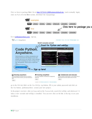 42 | P a g e
First we have to package first: Go to http://127.0.0.1:8000/admin/default/site (and eventually login),
click on Pack all in the first section, download the w2p-package.
Go to pythonanywhere.com, sign-up,
go to the Web tab, klick on the New Web2py App button, fill in your admin password and click on
the Next button. pythonanywhere creates your new project.
In the project overview click on Setup and on the Featured tab, search for web2py and clickInstall. It
takes a view seconds and web2py is installed. You can now click on the link at the top, to see your
installation.
 