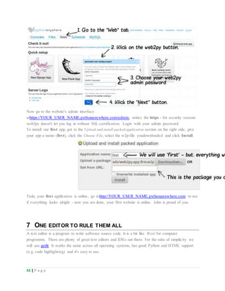 43 | P a g e
Now go to the website's admin interface
athttps://YOUR_USER_NAME.pythonanywhere.com/admin, notice the https - for security reasons
web2py doesn't let you log in without SSL-certification. Login with your admin password.
To install our first app, got to the Upload and install packed application section on the right side, give
your app a name (first), click the Choose File, select the w2p-file youdownloaded and click Install.
Tada, your first application is online, go tohttp://YOUR_USER_NAME.pythonanywhere.com to see
if everything looks alright - now you are done, your first website is online. John is proud of you.
7 ONE EDITOR TO RULE THEM ALL
A text editor is a program to write software source code. It is a bit like Word for computer
programms. There are plenty of great text editors and IDEs out there. For the sake of simplicity we
will use gedit. It works the same across all operating systems, has good Python and HTML support
(e.g. code highlighting) and it's easy to use.
 