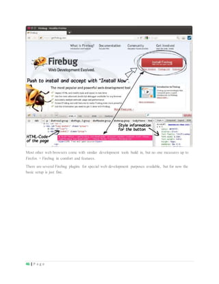 46 | P a g e
Most other web browsers come with similar development tools build in, but no one measures up to
Firefox + Firebug in comfort and features.
There are several Firebug plugins for special web development purposes available, but for now the
basic setup is just fine.
 