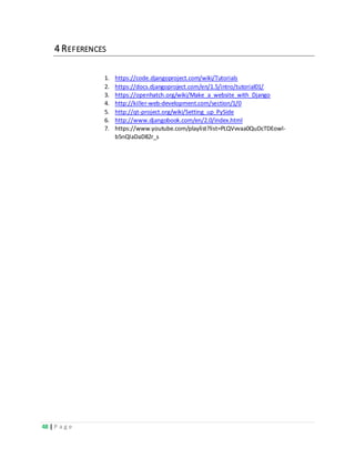 48 | P a g e
4 REFERENCES
1. https://code.djangoproject.com/wiki/Tutorials
2. https://docs.djangoproject.com/en/1.5/intro/tutorial01/
3. https://openhatch.org/wiki/Make_a_website_with_Django
4. http://killer-web-development.com/section/1/0
5. http://qt-project.org/wiki/Setting_up_PySide
6. http://www.djangobook.com/en/2.0/index.html
7. https://www.youtube.com/playlist?list=PLQVvvaa0QuDcTDEowl-
b5nQlaDaD82r_s
 