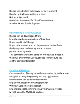 5 | P a g e
Django has a built-inweb server for development
Handles a single connectionat a time.
Not security-tested
By default listens only for “local” connections.
Apache, IIS, etc. for deployment
Downloading& Installing Django
Django can be downloadedfrom
http://www.djangoproject.com/download
Unpack and installDjango
Unpack the sources and run the command below from
the Django source directory as the root user:
python setup.py install
This command works the same on Windows as it does in
the Linux environment,you just need to make sure you
call the correct interpreter.
Choosing a Database
Current version of Django provide support for three databases:
PostgreSQL using the psycopg and psycopg2 drivers .
Unix versions can be downloadedfrom
http://initd.org/pub/software/psycopg/
Windows version are availableat
http://stickpeople.com/projects/python/win-psycopg/
MySQL using the MySQLdb package.
 