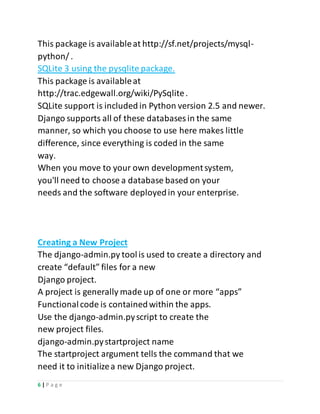 6 | P a g e
This package is availableat http://sf.net/projects/mysql-
python/ .
SQLite 3 using the pysqlite package.
This package is availableat
http://trac.edgewall.org/wiki/PySqlite.
SQLite support is included in Python version 2.5 and newer.
Django supports all of these databases in the same
manner, so which you choose to use here makes little
difference, since everything is coded in the same
way.
When you move to your own developmentsystem,
you'll need to choose a database based on your
needs and the software deployedin your enterprise.
Creating a New Project
The django-admin.py toolis used to create a directory and
create “default” files for a new
Django project.
A project is generally made up of one or more “apps”
Functionalcode is containedwithin the apps.
Use the django-admin.pyscript to create the
new project files.
django-admin.pystartproject name
The startproject argument tells the command that we
need it to initializea new Django project.
 