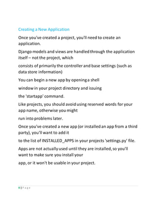 8 | P a g e
Creating a New Application
Once you've created a project, you'll need to create an
application.
Django models and views are handledthrough the application
itself – not the project, which
consists of primarily the controller and base settings (such as
data store information)
You can begin a new app by openinga shell
window in your project directory and issuing
the 'startapp' command.
Like projects, you should avoidusing reserved words for your
app name, otherwise you might
run into problems later.
Once you've created a new app (or installedan app from a third
party), you'll want to add it
to the list of INSTALLED_APPS in your projects 'settings.py' file.
Apps are not actuallyused until they are installed,so you'll
want to make sure you install your
app, or it won't be usable in your project.
 