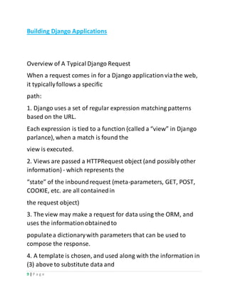 9 | P a g e
Building Django Applications
Overview of A Typical Django Request
When a request comes in for a Django applicationviathe web,
it typicallyfollows a specific
path:
1. Django uses a set of regular expression matching patterns
based on the URL.
Each expression is tied to a function (called a “view” in Django
parlance), when a match is found the
view is executed.
2. Views are passed a HTTPRequest object (and possibly other
information) - which represents the
“state” of the inboundrequest (meta-parameters, GET, POST,
COOKIE, etc. are all containedin
the request object)
3. The view may make a request for data using the ORM, and
uses the informationobtainedto
populatea dictionarywith parameters that can be used to
compose the response.
4. A template is chosen, and used along with the information in
(3) above to substitute data and
 
