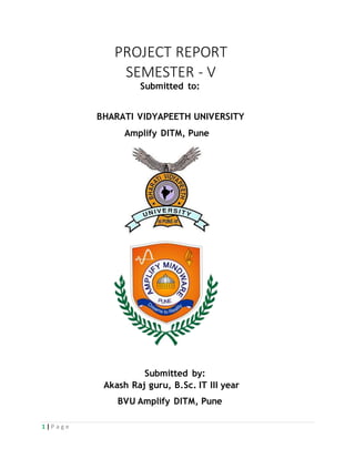 1 | P a g e
PROJECT REPORT
SEMESTER - V
Submitted to:
BHARATI VIDYAPEETH UNIVERSITY
Amplify DITM, Pune
Submitted by:
Akash Raj guru, B.Sc. IT III year
BVU Amplify DITM, Pune
 