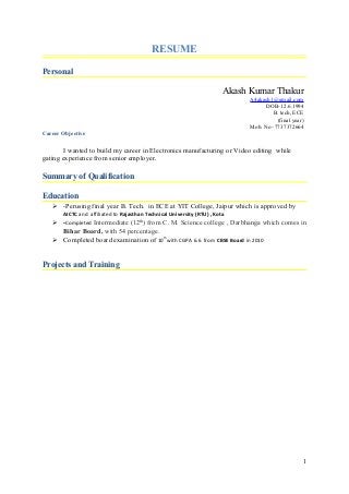 RESUME
Personal
Akash Kumar Thakur
A4akash1@gmail.com
DOB-12.6.1994
B. tech, ECE
(final year)
Mob. No- 7737372664
Career Objective
I wanted to build my career in Electronics manufacturing or Video editing while
gating experience from senior employer.
Summary of Qualification
Education
 -Perusing final year B. Tech. in ECE at YIT College, Jaipur which is approved by
AICTC and affiliated to Rajasthan Technical University (RTU) , Kota
 -Completed Intermediate (12th
) from C. M. Science college , Darbhanga which comes in
Bihar Board, with 54 percentage.
 Completed board examination of 10th
with CGPA 6.6 from CBSE Board in 2010
Projects and Training
1
 