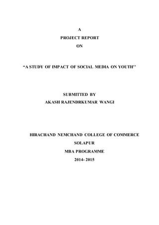 A
PROJECT REPORT
ON
“A STUDY OF IMPACT OF SOCIAL MEDIA ON YOUTH’’
SUBMITTED BY
AKASH RAJENDRKUMAR WANGI
HIRACHAND NEMCHAND COLLEGE OF COMMERCE
SOLAPUR
MBA PROGRAMME
2014- 2015
 