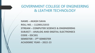 GOVERNMENT COLLEGE OF ENGINEERING
& LEATHER TECHNOLOGY
NAME – AKASH SAHA
ROLL NO. – 11200121033
STREAM – COMPUTER SCIENCE & ENGINEERING
SUBJECT – ANALOG AND DIGITAL ELECTRONICS
CODE – ESC301
SEMESTER – 3RD SEMESTER
ACADEMIC YEAR – 2022-23
 