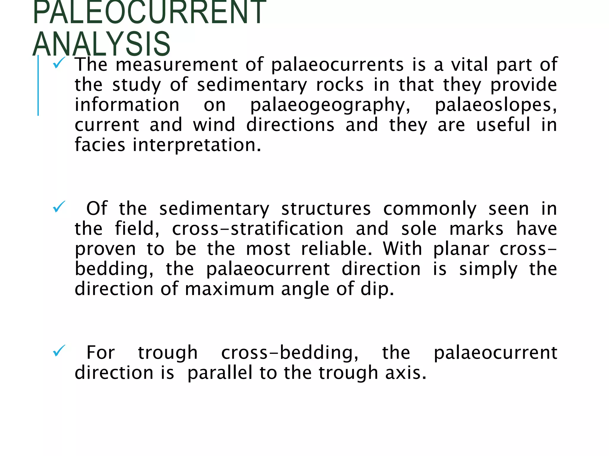 PALEOCURRENT
ANALYSIS
 The measurement of palaeocurrents is a vital part of
the study of sedimentary rocks in that they provide
information on palaeogeography, palaeoslopes,
current and wind directions and they are useful in
facies interpretation.
 Of the sedimentary structures commonly seen in
the field, cross-stratification and sole marks have
proven to be the most reliable. With planar cross-
bedding, the palaeocurrent direction is simply the
direction of maximum angle of dip.
 For trough cross-bedding, the palaeocurrent
direction is parallel to the trough axis.
 