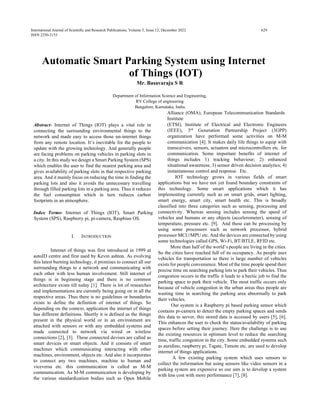 International Journal of Scientific and Research Publications, Volume 5, Issue 12, December 2022 629
ISSN 2250-3153
Automatic Smart Parking System using Internet
of Things (IOT)
Mr. Basavaraju S R
Department of Information Science and Engineering,
RV College of engineering
Bangalore, Karnataka, India.
Abstract- Internet of Things (IOT) plays a vital role in
connecting the surrounding environmental things to the
network and made easy to access those un-internet things
from any remote location. It’s inevitable for the people to
update with the growing technology. And generally people
are facing problems on parking vehicles in parking slots in
a city. In this study we design a Smart Parking System (SPS)
which enables the user to find the nearest parking area and
gives availability of parking slots in that respective parking
area. And it mainly focus on reducing the time in finding the
parking lots and also it avoids the unnecessary travelling
through filled parking lots in a parking area. Thus it reduces
the fuel consumption which in turn reduces carbon
footprints in an atmosphere.
Index Terms- Internet of Things (IOT), Smart Parking
System (SPS), Raspberry pi, pi-camera, Raspbian OS.
I. INTRODUCTION
Internet of things was first introduced in 1999 at
autoID centre and first used by Kevin ashton. As evolving
this latest burning technology, it promises to connect all our
surrounding things to a network and communicating with
each other with less human involvement. Still internet of
things is in beginning stage and there is no common
architecture exists till today [1]. There is lot of researches
and implementations are currently being going on in all the
respective areas. Thus there is no guidelines or boundaries
exists to define the definition of internet of things. So
depending on the context, application the internet of things
has different definitions. Shortly it is defined as the things
present in the physical world or in an environment are
attached with sensors or with any embedded systems and
made connected to network via wired or wireless
connections [2], [3]. These connected devises are called as
smart devices or smart objects. And it consists of smart
machines which communicating interacting with other
machines, environment, objects etc. And also it incorporates
to connect any two machines, machine to human and
viceversa etc. this communication is called as M-M
communication. As M-M communication is developing by
the various standardization bodies such as Open Mobile
Alliance (OMA), European Telecommunication Standards
Institute
(ETSI), Institute of Electrical and Electronic Engineers
(IEEE), 3rd
Generation Partnership Project (3GPP)
organization have performed some activities on M-M
communication [4]. It makes daily life things to equip with
transceivers, sensors, actuators and microcontrollers etc. for
communication. Some important benefits of internet of
things includes 1) tracking behaviour; 2) enhanced
situational awareness; 3) sensor driven decision analytics; 4)
instantaneous control and response. Etc.
IOT technology grows in various fields of smart
applications but we have not yet found boundary constraints of
this technology. Some smart applications which it has
implementing currently such as on smart grids, smart lighting,
smart energy, smart city, smart health etc. This is broadly
classified into three categories such as sensing, processing and
connectivity. Whereas sensing includes sensing the speed of
vehicles and humans or any objects (accelerometer), sensing of
temperature, pressure etc. [9]. And these can be processing by
using some processors such as network processor, hybrid
processor MCU/MPU etc. And the devices are connected by using
some technologies called GPS, Wi-Fi, BT/BTLE, RFID etc.
More than half of the world’s people are living in the cities.
So the cities have reached full of its occupancy. As people uses
vehicles for transportation so there is large number of vehicles
exists for people convenience. Most of the time people spend their
precise time on searching parking lots to park their vehicles. Thus
congestion occurs in the traffic it leads to a hectic job to find the
parking space to park their vehicle. The most traffic occurs only
because of vehicle congestion in the urban areas thus people are
wasting time in searching the parking area abnormally to park
their vehicles.
Our system is a Raspberry pi based parking sensor which
contains pi-camera to detect the empty parking spaces and sends
this data to server, this stored data is accessed by users [5], [6].
This enhances the user to check the status/availability of parking
spaces before setting their journey. Here the challenge is to use
the existing resources in optimum level to reduce the searching
time, traffic congestion in the city. Some embedded systems such
as auridino, raspberry pi, Tsgate, Tsmote etc. are used to develop
internet of things applications.
A few existing parking system which uses sensors to
collect the information but using sensors like video sensors in a
parking system are expensive so our aim is to develop a system
with less cost with more performance [7], [8].
 