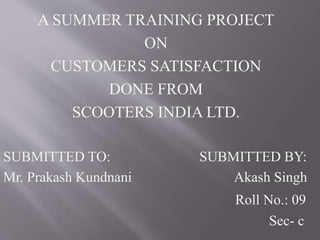 A SUMMER TRAINING PROJECT
ON
CUSTOMERS SATISFACTION
DONE FROM
SCOOTERS INDIA LTD.
SUBMITTED TO: SUBMITTED BY:
Mr. Prakash Kundnani Akash Singh
Roll No.: 09
Sec- c
 