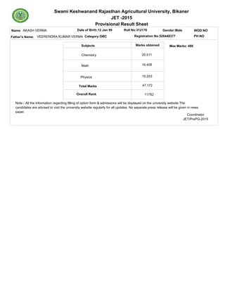 Swami Keshwanand Rajasthan Agricultural University, Bikaner
JET -2015
Provisional Result Sheet
Name: Date of Birth:12 Jan 99 Roll No:312178
Subjects Marks obtained
Category:OBCFather's Name: Registration No:528448377
Gender:MaleAKASH VERMA
VEERENDRA KUMAR VERMA PH:NO
WOD:NO
Max Marks: 480
Total Marks
Overall Rank
Chemistry
Math
Physics
11782
20.511
16.408
10.253
47.172
Note:- All the Information regarding filling of option form & admissions will be displayed on the university website.The
candidates are advised to visit the university website regularly for all updates. No separate press release will be given in news
paper.
Coordinator
JET/PrePG-2015
 