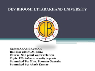 DEV BHOOMI UTTARAKHAND UNIVERSITY
Name: AKASH KUMAR
Roll No: 22MSCAG0004
Course: Soil plant water relation
Topic: Effect of water scarcity on plants
Summited To: Miss. Poonam Gussain
Summited By: Akash Kumar
 