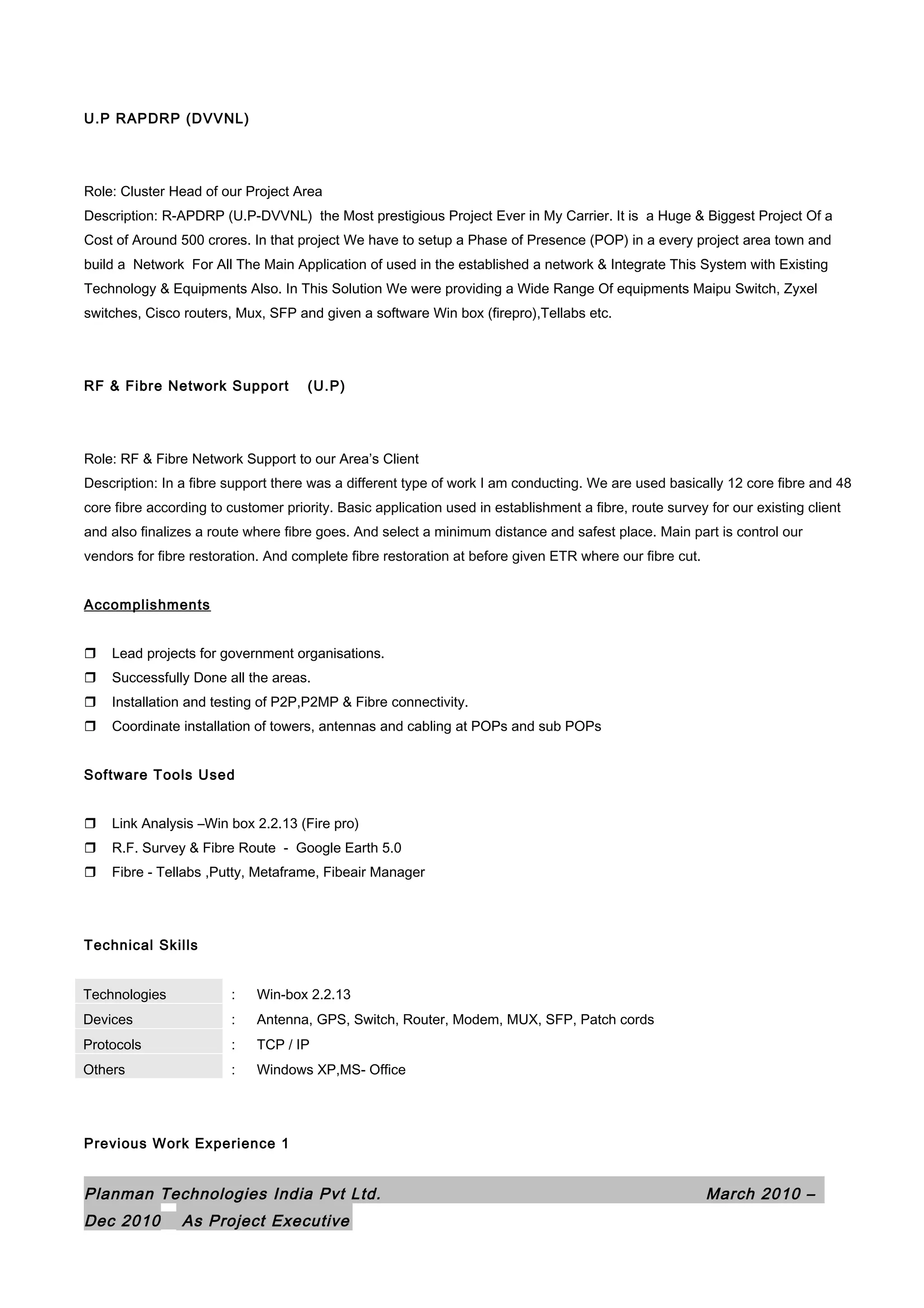 U.P RAPDRP (DVVNL)
Role: Cluster Head of our Project Area
Description: R-APDRP (U.P-DVVNL) the Most prestigious Project Ever in My Carrier. It is a Huge & Biggest Project Of a
Cost of Around 500 crores. In that project We have to setup a Phase of Presence (POP) in a every project area town and
build a Network For All The Main Application of used in the established a network & Integrate This System with Existing
Technology & Equipments Also. In This Solution We were providing a Wide Range Of equipments Maipu Switch, Zyxel
switches, Cisco routers, Mux, SFP and given a software Win box (firepro),Tellabs etc.
RF & Fibre Network Support (U.P)
Role: RF & Fibre Network Support to our Area’s Client
Description: In a fibre support there was a different type of work I am conducting. We are used basically 12 core fibre and 48
core fibre according to customer priority. Basic application used in establishment a fibre, route survey for our existing client
and also finalizes a route where fibre goes. And select a minimum distance and safest place. Main part is control our
vendors for fibre restoration. And complete fibre restoration at before given ETR where our fibre cut.
Accomplishments
 Lead projects for government organisations.
 Successfully Done all the areas.
 Installation and testing of P2P,P2MP & Fibre connectivity.
 Coordinate installation of towers, antennas and cabling at POPs and sub POPs
Software Tools Used
 Link Analysis –Win box 2.2.13 (Fire pro)
 R.F. Survey & Fibre Route - Google Earth 5.0
 Fibre - Tellabs ,Putty, Metaframe, Fibeair Manager
Technical Skills
Technologies : Win-box 2.2.13
Devices : Antenna, GPS, Switch, Router, Modem, MUX, SFP, Patch cords
Protocols : TCP / IP
Others : Windows XP,MS- Office
Previous Work Experience 1
Planman Technologies India Pvt Ltd. March 2010 –
Dec 2010 As Project Executive
 