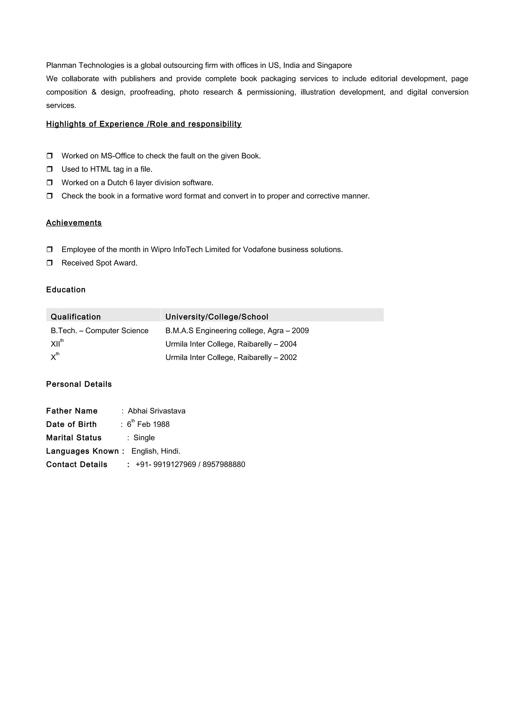 Planman Technologies is a global outsourcing firm with offices in US, India and Singapore
We collaborate with publishers and provide complete book packaging services to include editorial development, page
composition & design, proofreading, photo research & permissioning, illustration development, and digital conversion
services.
Highlights of Experience /Role and responsibility
 Worked on MS-Office to check the fault on the given Book.
 Used to HTML tag in a file.
 Worked on a Dutch 6 layer division software.
 Check the book in a formative word format and convert in to proper and corrective manner.
Achievements
 Employee of the month in Wipro InfoTech Limited for Vodafone business solutions.
 Received Spot Award.
Education
Qualification University/College/School
B.Tech. – Computer Science B.M.A.S Engineering college, Agra – 2009
XII
th
Urmila Inter College, Raibarelly – 2004
X
th
Urmila Inter College, Raibarelly – 2002
Personal Details
Father Name : Abhai Srivastava
Date of Birth : 6
th
Feb 1988
Marital Status : Single
Languages Known : English, Hindi.
Contact Details : +91- 9919127969 / 8957988880
 