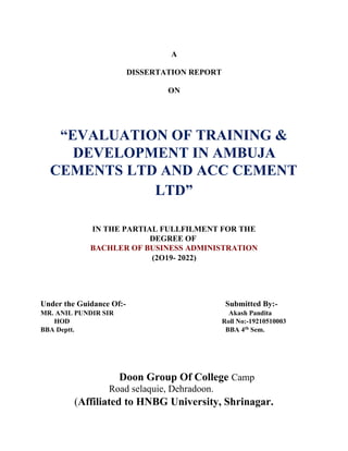 A
DISSERTATION REPORT
ON
“EVALUATION OF TRAINING &
DEVELOPMENT IN AMBUJA
CEMENTS LTD AND ACC CEMENT
LTD”
IN THE PARTIAL FULLFILMENT FOR THE
DEGREE OF
BACHLER OF BUSINESS ADMINISTRATION
(2O19- 2022)
Under the Guidance Of:- Submitted By:-
MR. ANIL PUNDIR SIR Akash Pandita
HOD Roll No:-19210510003
BBA Deptt. BBA 4th
Sem.
Doon Group Of College Camp
Road selaquie, Dehradoon.
(Affiliated to HNBG University, Shrinagar.
 