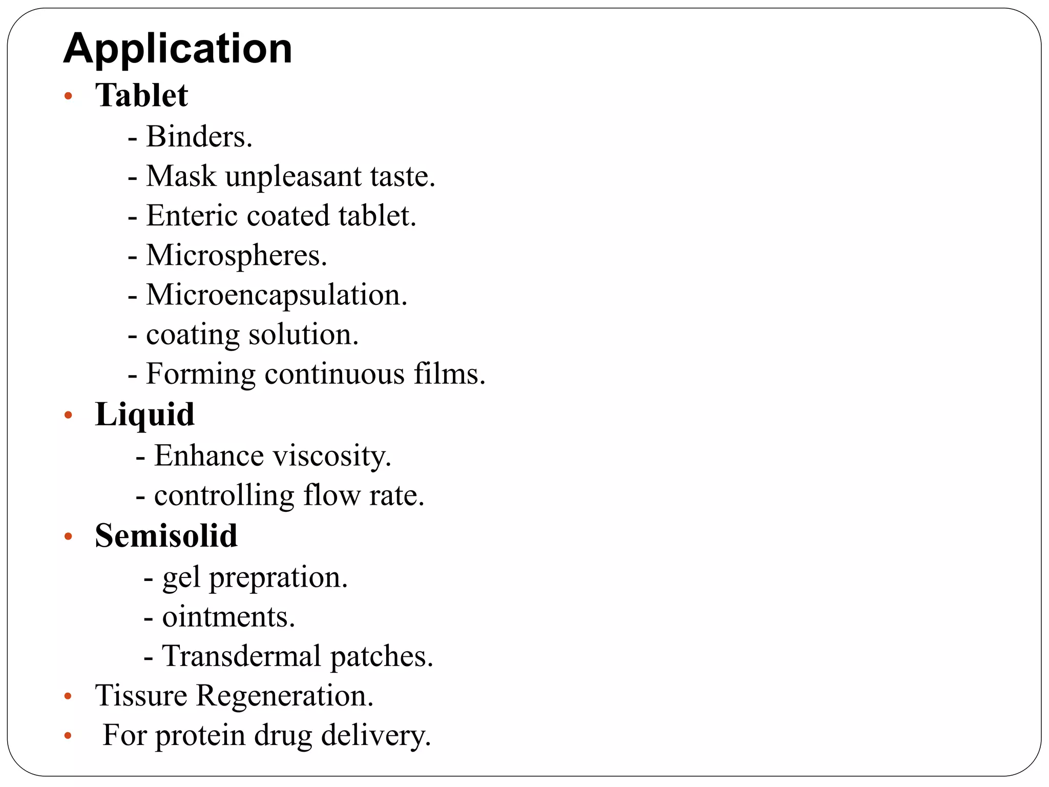 Application
• Tablet
- Binders.
- Mask unpleasant taste.
- Enteric coated tablet.
- Microspheres.
- Microencapsulation.
- coating solution.
- Forming continuous films.
• Liquid
- Enhance viscosity.
- controlling flow rate.
• Semisolid
- gel prepration.
- ointments.
- Transdermal patches.
• Tissure Regeneration.
• For protein drug delivery.
 