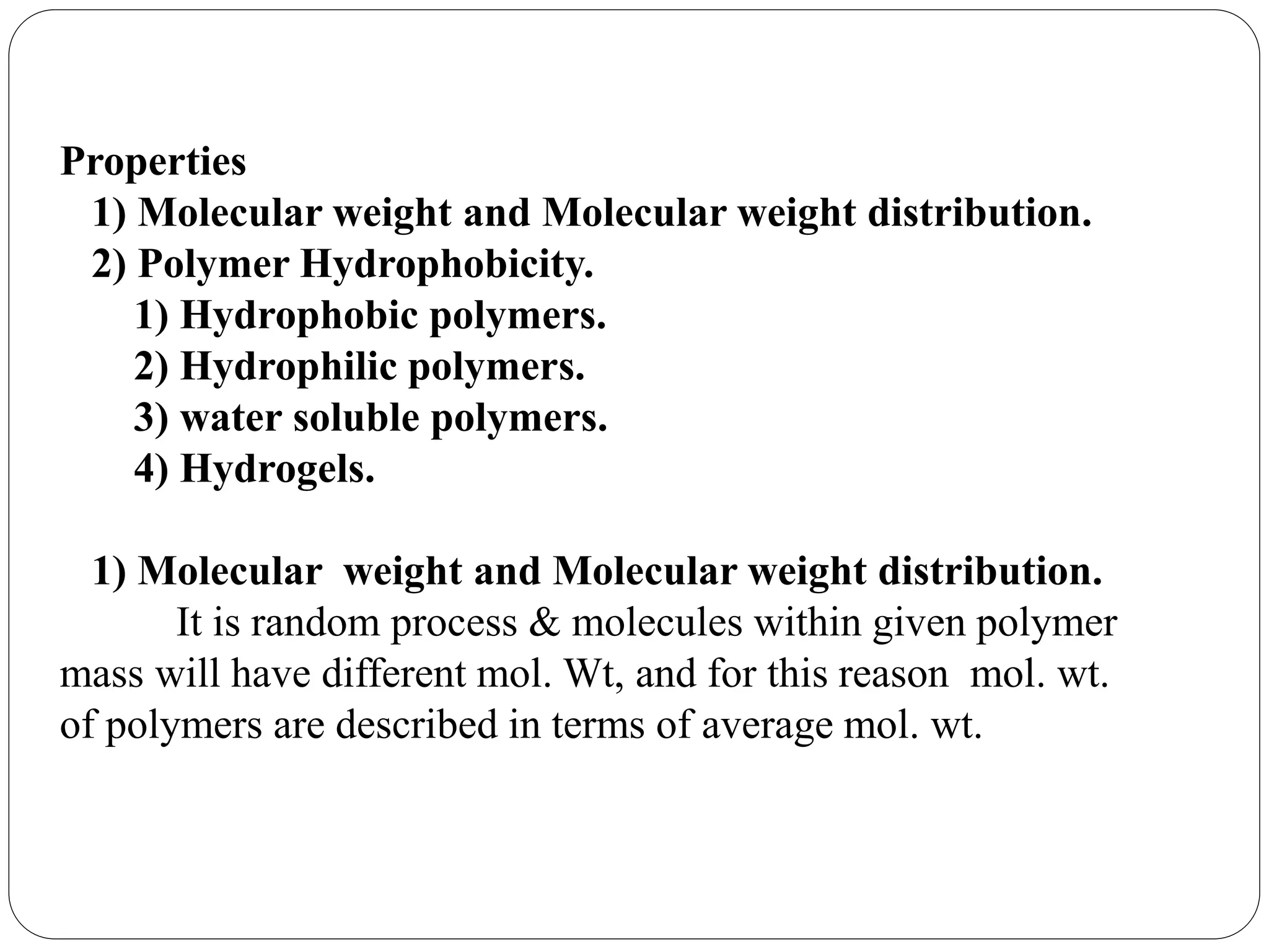 Properties
1) Molecular weight and Molecular weight distribution.
2) Polymer Hydrophobicity.
1) Hydrophobic polymers.
2) Hydrophilic polymers.
3) water soluble polymers.
4) Hydrogels.
1) Molecular weight and Molecular weight distribution.
It is random process & molecules within given polymer
mass will have different mol. Wt, and for this reason mol. wt.
of polymers are described in terms of average mol. wt.
 